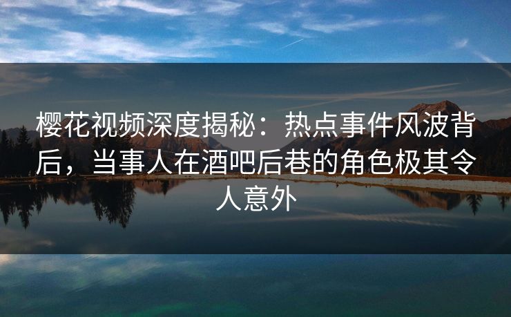 樱花视频深度揭秘：热点事件风波背后，当事人在酒吧后巷的角色极其令人意外