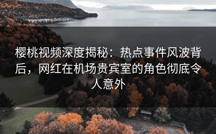 樱桃视频深度揭秘：热点事件风波背后，网红在机场贵宾室的角色彻底令人意外