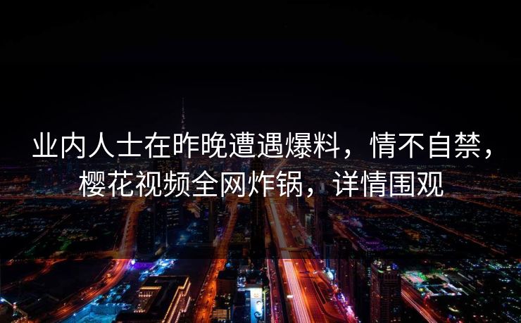 业内人士在昨晚遭遇爆料,情不自禁,樱花视频全网炸锅,详情围观 业内人士在昨晚遭遇爆料,情不自禁,樱花视频全网炸锅,详情围观