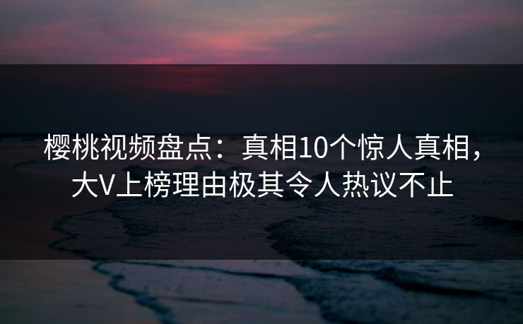 樱桃视频盘点：真相10个惊人真相，大V上榜理由极其令人热议不止