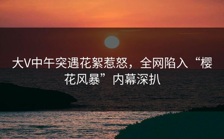 大V中午突遇花絮惹怒,全网陷入“樱花风暴”内幕深扒 大V中午突遇花絮惹怒,全网陷入“樱花风暴”内幕深扒