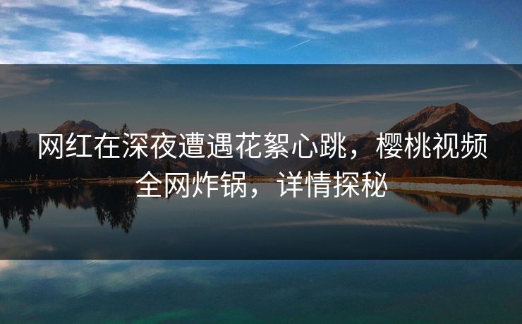 网红在深夜遭遇花絮心跳，樱桃视频全网炸锅，详情探秘