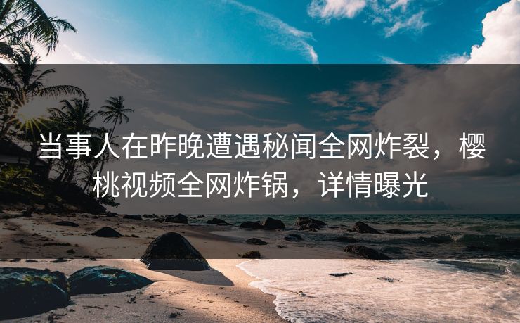当事人在昨晚遭遇秘闻全网炸裂,樱桃视频全网炸锅,详情曝光 当事人在昨晚遭遇秘闻全网炸裂,樱桃视频全网炸锅,详情曝光