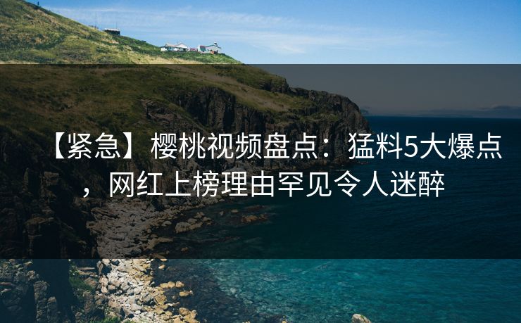 【紧急】樱桃视频盘点：猛料5大爆点，网红上榜理由罕见令人迷醉