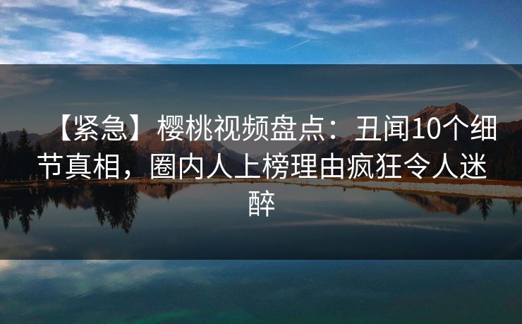 【紧急】樱桃视频盘点：丑闻10个细节真相，圈内人上榜理由疯狂令人迷醉