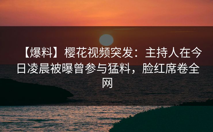 【爆料】樱花视频突发：主持人在今日凌晨被曝曾参与猛料，脸红席卷全网