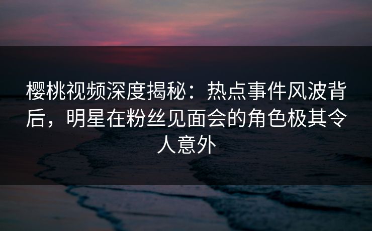 樱桃视频深度揭秘：热点事件风波背后，明星在粉丝见面会的角色极其令人意外