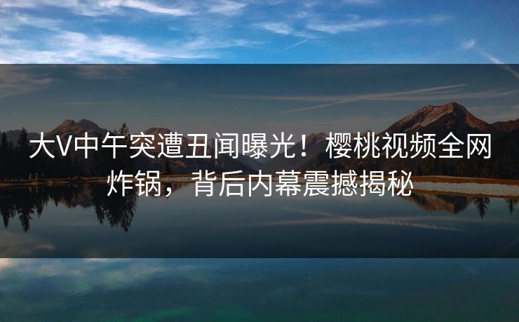 大V中午突遭丑闻曝光!樱桃视频全网炸锅,背后内幕震撼揭秘 大V中午突遭丑闻曝光!樱桃视频全网炸锅,背后内幕震撼揭秘