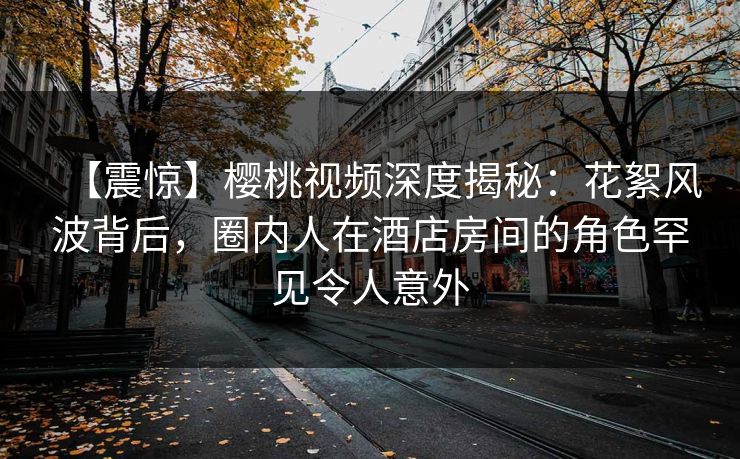 【震惊】樱桃视频深度揭秘：花絮风波背后，圈内人在酒店房间的角色罕见令人意外