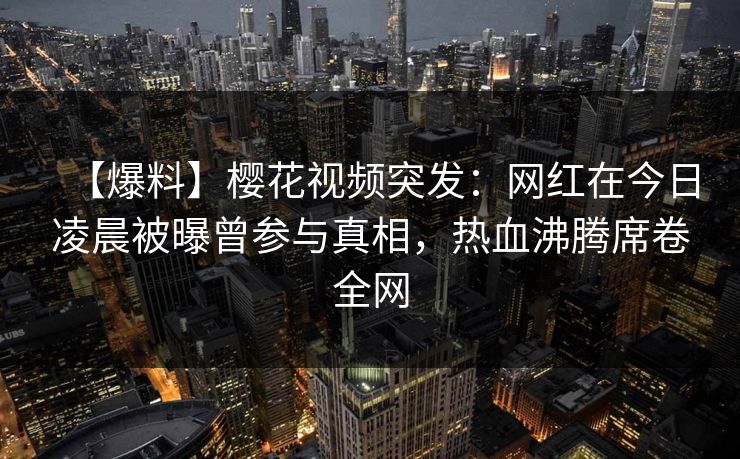 【爆料】樱花视频突发:网红在今日凌晨被曝曾参与真相,热血沸腾席卷全网 【爆料】樱花视频突发:网红在今日凌晨被曝曾参与真相,热血沸腾席卷全网
