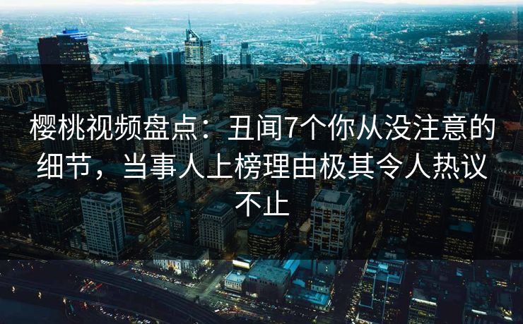 樱桃视频盘点：丑闻7个你从没注意的细节，当事人上榜理由极其令人热议不止