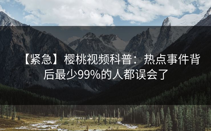 【紧急】樱桃视频科普：热点事件背后最少99%的人都误会了