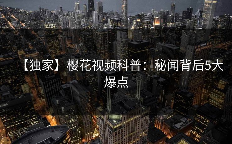 【独家】樱花视频科普：秘闻背后5大爆点