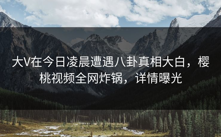 大V在今日凌晨遭遇八卦真相大白,樱桃视频全网炸锅,详情曝光 大V在今日凌晨遭遇八卦真相大白,樱桃视频全网炸锅,详情曝光