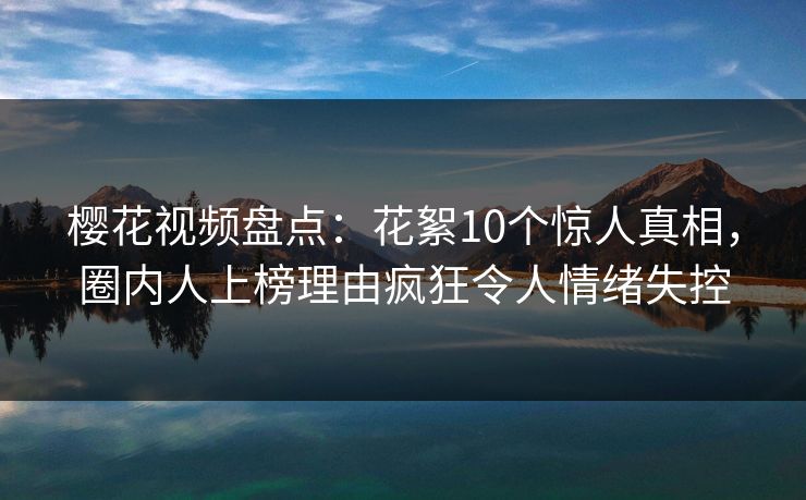 樱花视频盘点：花絮10个惊人真相，圈内人上榜理由疯狂令人情绪失控