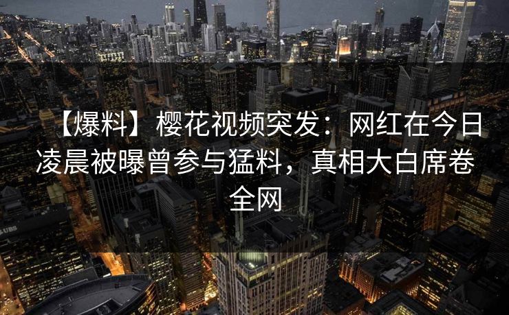 【爆料】樱花视频突发:网红在今日凌晨被曝曾参与猛料,真相大白席卷全网 【爆料】樱花视频突发:网红在今日凌晨被曝曾参与猛料,真相大白席卷全网