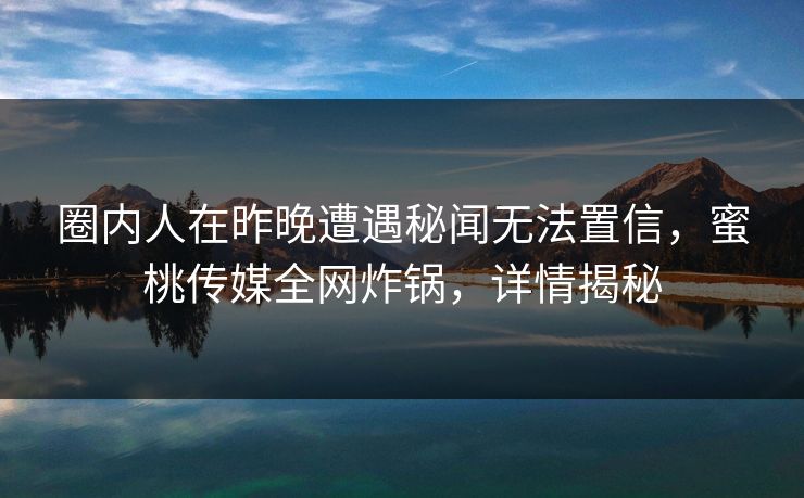 圈内人在昨晚遭遇秘闻无法置信，蜜桃传媒全网炸锅，详情揭秘