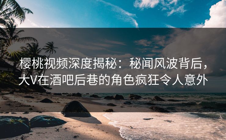 樱桃视频深度揭秘：秘闻风波背后，大V在酒吧后巷的角色疯狂令人意外