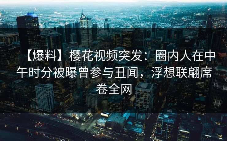 【爆料】樱花视频突发:圈内人在中午时分被曝曾参与丑闻,浮想联翩席卷全网 【爆料】樱花视频突发:圈内人在中午时分被曝曾参与丑闻,浮想联翩席卷全网