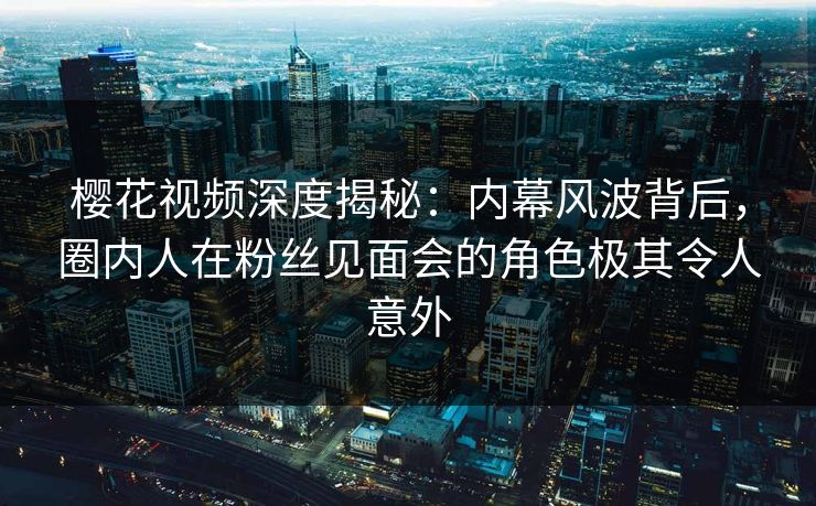 樱花视频深度揭秘:内幕风波背后,圈内人在粉丝见面会的角色极其令人意外 樱花视频深度揭秘:内幕风波背后,圈内人在粉丝见面会的角色极其令人意外