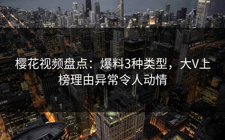樱花视频盘点：爆料3种类型，大V上榜理由异常令人动情