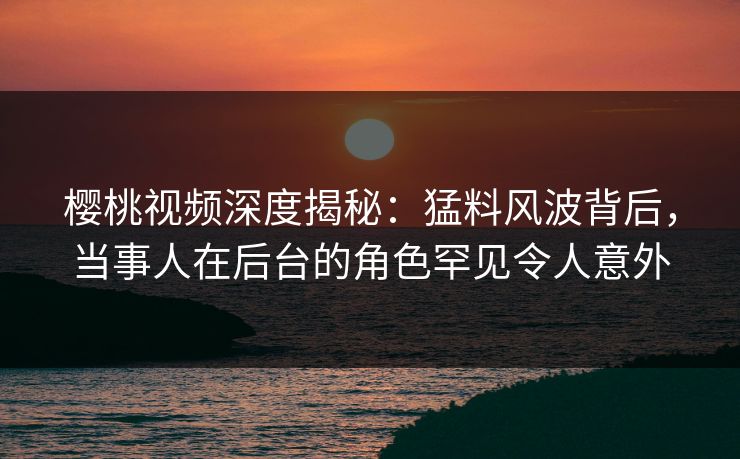 樱桃视频深度揭秘:猛料风波背后,当事人在后台的角色罕见令人意外 樱桃视频深度揭秘:猛料风波背后,当事人在后台的角色罕见令人意外
