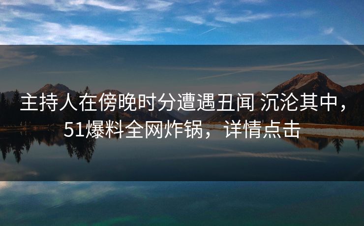 主持人在傍晚时分遭遇丑闻 沉沦其中，51爆料全网炸锅，详情点击