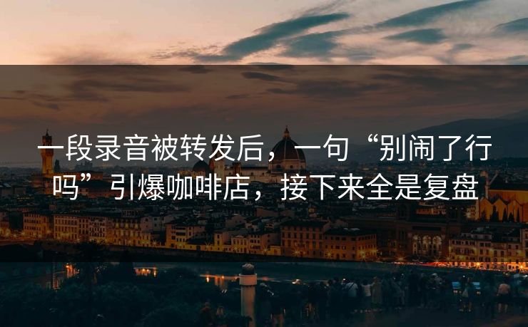一段录音被转发后,一句“别闹了行吗”引爆咖啡店,接下来全是复盘 一段录音被转发后,一句“别闹了行吗”引爆咖啡店,接下来全是复盘
