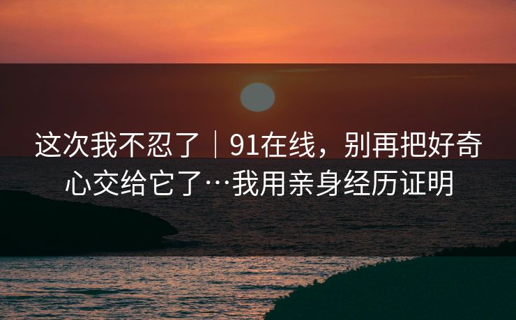 这次我不忍了｜91在线，别再把好奇心交给它了…我用亲身经历证明