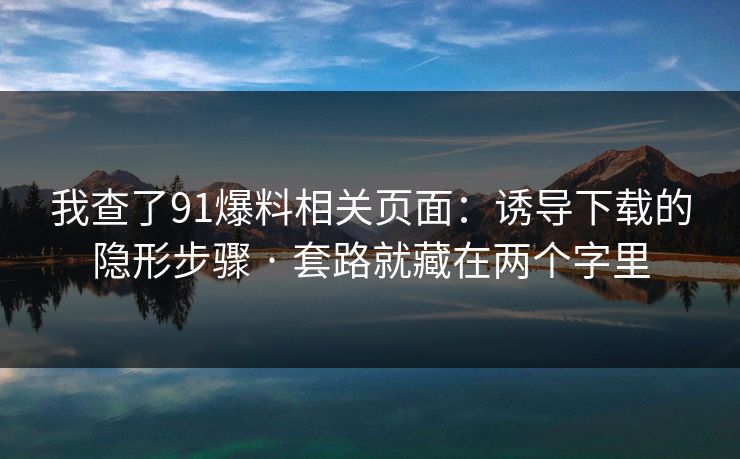我查了91爆料相关页面：诱导下载的隐形步骤 · 套路就藏在两个字里