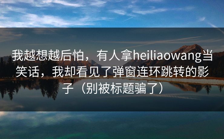 我越想越后怕，有人拿heiliaowang当笑话，我却看见了弹窗连环跳转的影子（别被标题骗了）