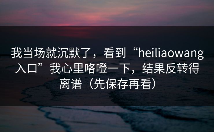 我当场就沉默了，看到“heiliaowang入口”我心里咯噔一下，结果反转得离谱（先保存再看）