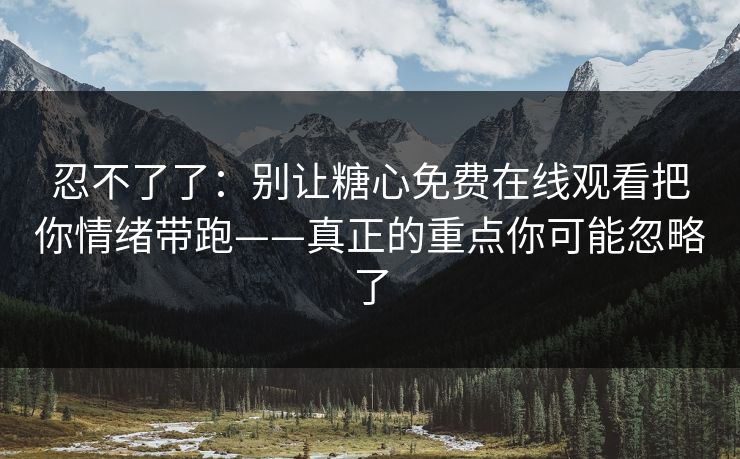 忍不了了：别让糖心免费在线观看把你情绪带跑——真正的重点你可能忽略了