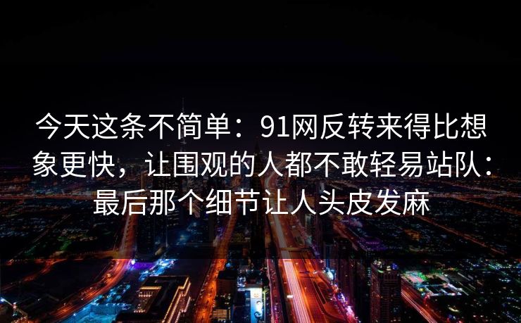 今天这条不简单:91网反转来得比想象更快,让围观的人都不敢轻易站队:最后那个细节让人头皮发麻 今天这条不简单:91网反转来得比想象更快,让围观的人都不敢轻易站队:最后那个细节让人头皮发麻