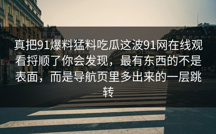 真把91爆料猛料吃瓜这波91网在线观看捋顺了你会发现，最有东西的不是表面，而是导航页里多出来的一层跳转