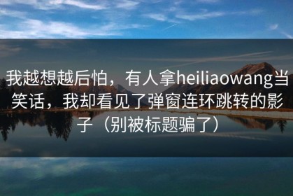 我越想越后怕，有人拿heiliaowang当笑话，我却看见了弹窗连环跳转的影子（别被标题骗了）