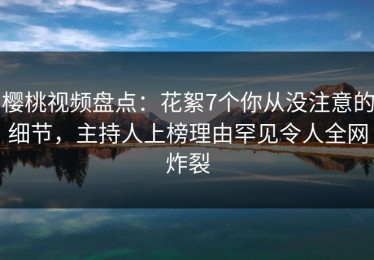 樱桃视频盘点：花絮7个你从没注意的细节，主持人上榜理由罕见令人全网炸裂