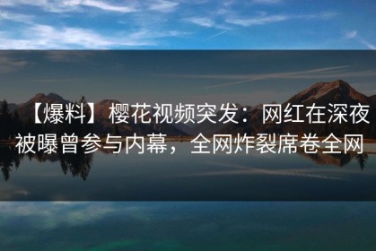 【爆料】樱花视频突发：网红在深夜被曝曾参与内幕，全网炸裂席卷全网