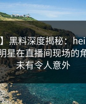 【爆料】黑料深度揭秘：heiliao风波背后，明星在直播间现场的角色前所未有令人意外
