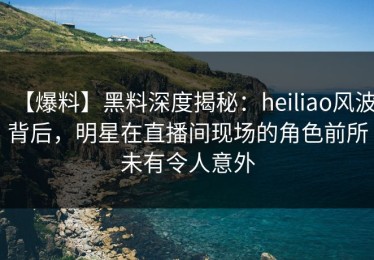 【爆料】黑料深度揭秘：heiliao风波背后，明星在直播间现场的角色前所未有令人意外