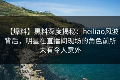 【爆料】黑料深度揭秘：heiliao风波背后，明星在直播间现场的角色前所未有令人意外