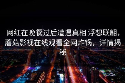 网红在晚餐过后遭遇真相 浮想联翩，蘑菇影视在线观看全网炸锅，详情揭秘