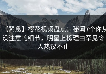 【紧急】樱花视频盘点：秘闻7个你从没注意的细节，明星上榜理由罕见令人热议不止