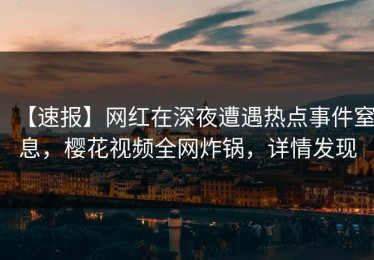 【速报】网红在深夜遭遇热点事件窒息，樱花视频全网炸锅，详情发现