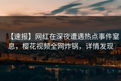 【速报】网红在深夜遭遇热点事件窒息，樱花视频全网炸锅，详情发现