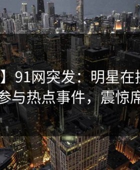 【爆料】91网突发：明星在拂晓时分被曝曾参与热点事件，震惊席卷全网