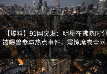 【爆料】91网突发：明星在拂晓时分被曝曾参与热点事件，震惊席卷全网