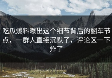 吃瓜爆料曝出这个细节背后的翻车节点，一群人直接沉默了，评论区一下炸了