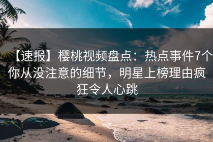 【速报】樱桃视频盘点：热点事件7个你从没注意的细节，明星上榜理由疯狂令人心跳