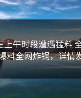 当事人在上午时段遭遇猛料 全网炸裂，51爆料全网炸锅，详情发现